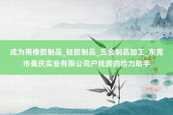 成为用橡胶制品_硅胶制品_五金制品加工_东莞市曼庆实业有限公司户找房的给力助手